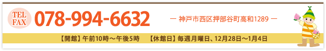 TEL：078-994-6632 【開館】午前10時～午後5時 【休館日】毎週月曜日、12月28日～1月4日 【住所】神戸市西区押部谷町高和1289